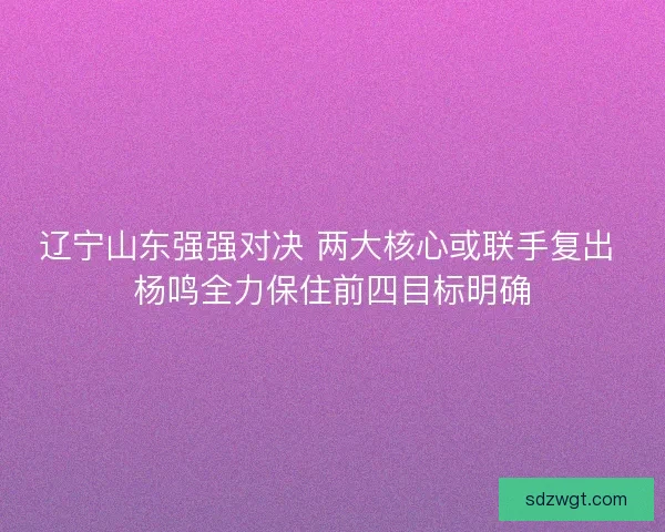 辽宁山东强强对决 两大核心或联手复出 杨鸣全力保住前四目标明确