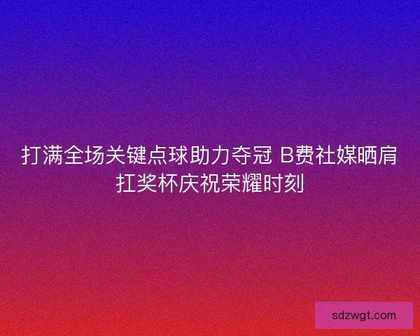 打满全场关键点球助力夺冠 B费社媒晒肩扛奖杯庆祝荣耀时刻