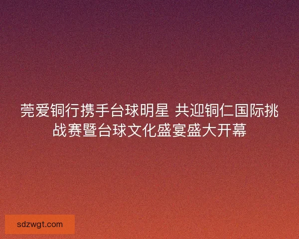 莞爱铜行携手台球明星 共迎铜仁国际挑战赛暨台球文化盛宴盛大开幕