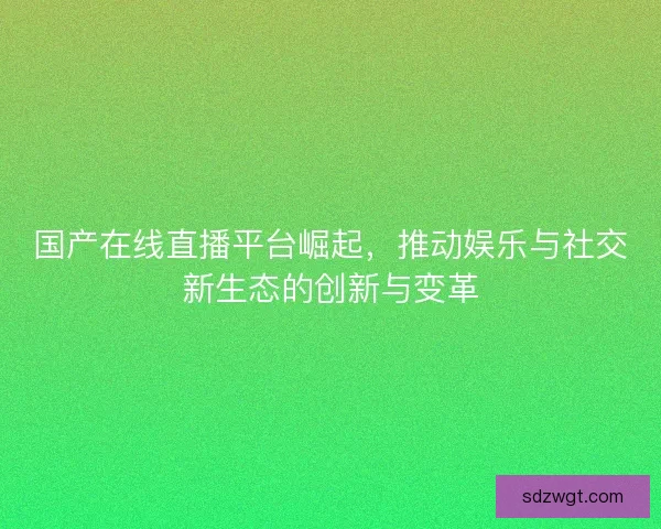 国产在线直播平台崛起，推动娱乐与社交新生态的创新与变革