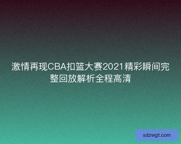激情再现CBA扣篮大赛2021精彩瞬间完整回放解析全程高清