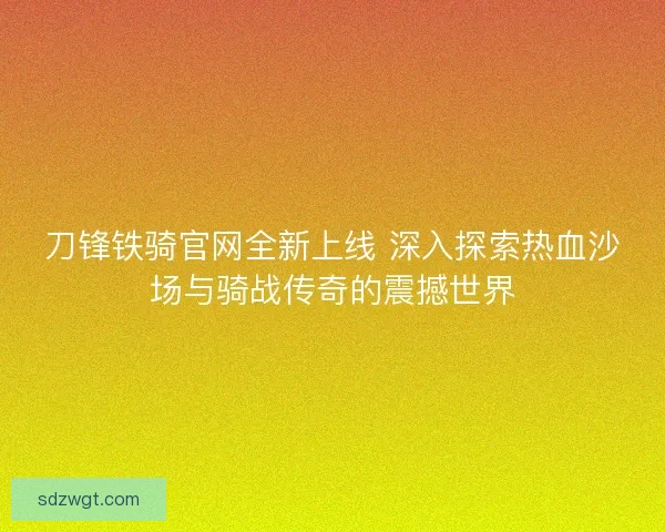 刀锋铁骑官网全新上线 深入探索热血沙场与骑战传奇的震撼世界