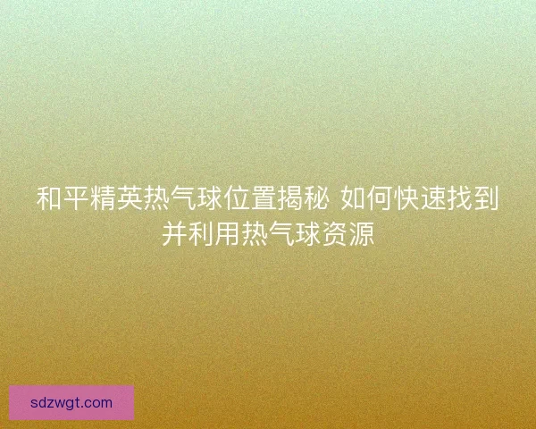 和平精英热气球位置揭秘 如何快速找到并利用热气球资源