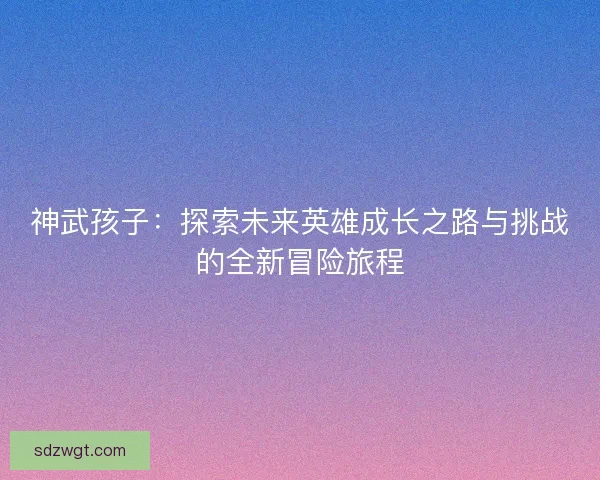 神武孩子：探索未来英雄成长之路与挑战的全新冒险旅程
