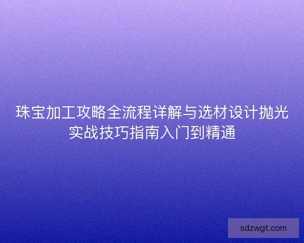 珠宝加工攻略全流程详解与选材设计抛光实战技巧指南入门到精通