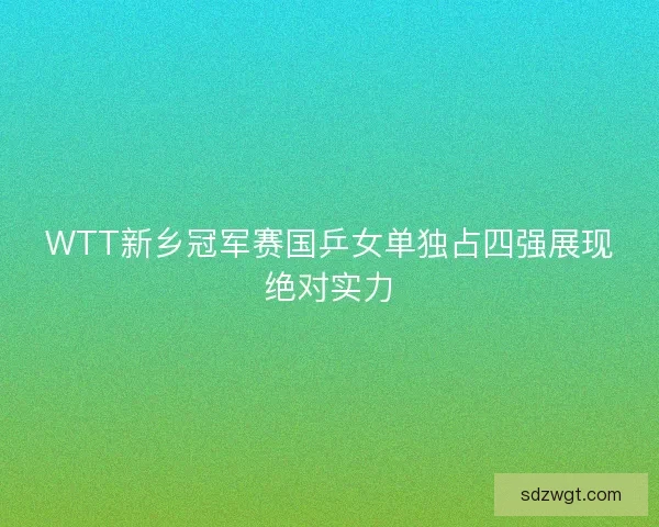 WTT新乡冠军赛国乒女单独占四强展现绝对实力