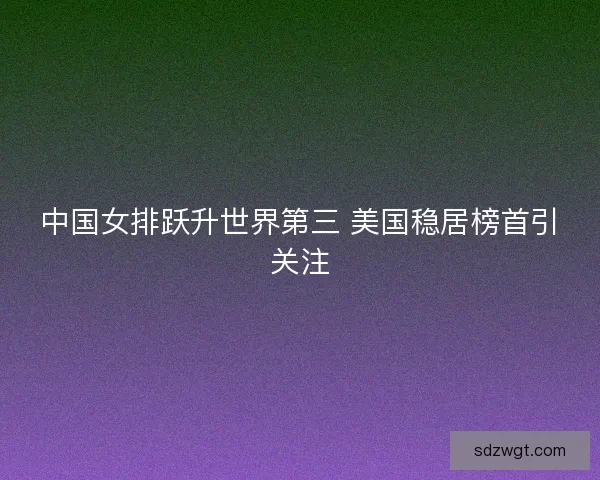 中国女排跃升世界第三 美国稳居榜首引关注