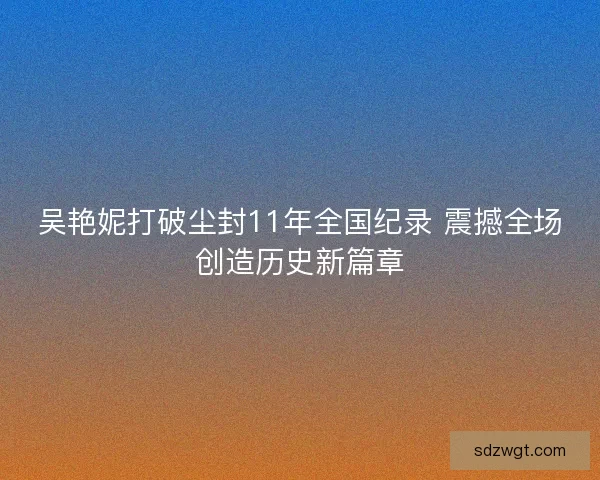 吴艳妮打破尘封11年全国纪录 震撼全场创造历史新篇章
