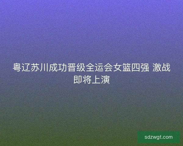 粤辽苏川成功晋级全运会女篮四强 激战即将上演