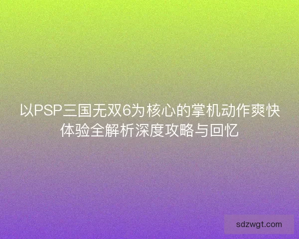 以PSP三国无双6为核心的掌机动作爽快体验全解析深度攻略与回忆