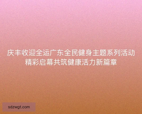 庆丰收迎全运广东全民健身主题系列活动精彩启幕共筑健康活力新篇章