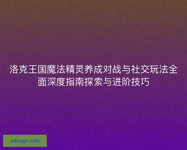 洛克王国魔法精灵养成对战与社交玩法全面深度指南探索与进阶技巧