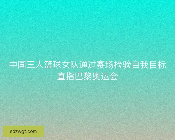 中国三人篮球女队通过赛场检验自我目标直指巴黎奥运会