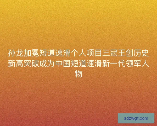 孙龙加冕短道速滑个人项目三冠王创历史新高突破成为中国短道速滑新一代领军人物