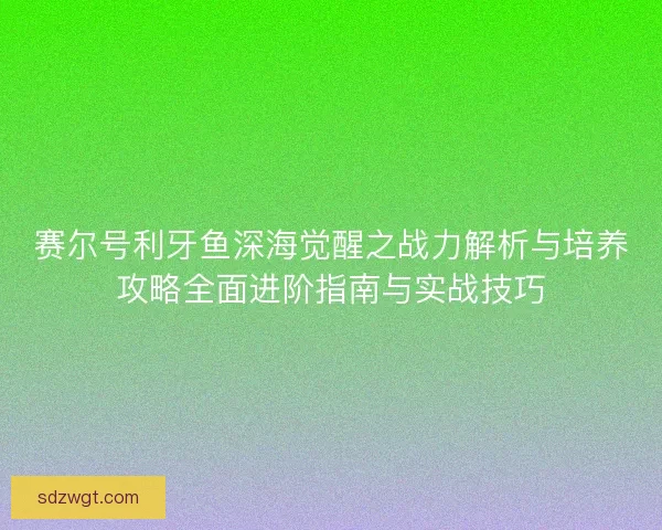 赛尔号利牙鱼深海觉醒之战力解析与培养攻略全面进阶指南与实战技巧