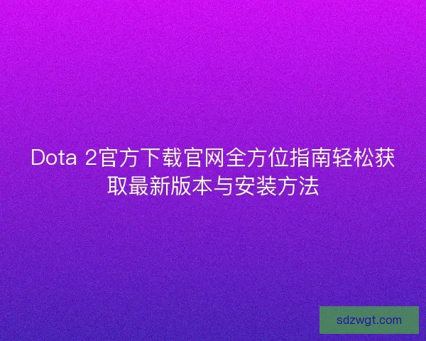 Dota 2官方下载官网全方位指南轻松获取最新版本与安装方法